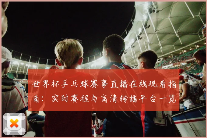 世界杯乒乓球赛事直播在线观看指南:实时赛程与高清转播平台一览