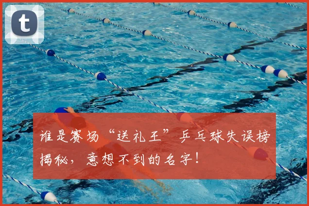 谁是赛场“送礼王”乒乓球失误榜揭秘，意想不到的名字！