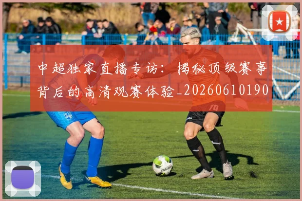 中超独家直播专访：揭秘顶级赛事背后的高清观赛体验_20260610190436