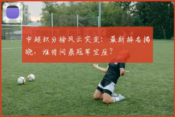 中超积分榜风云突变:最新排名揭晓,谁将问鼎冠军宝座?