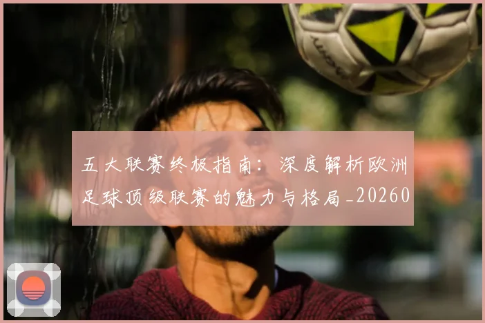 五大联赛终极指南:深度解析欧洲足球顶级联赛的魅力与格局_20260611141806