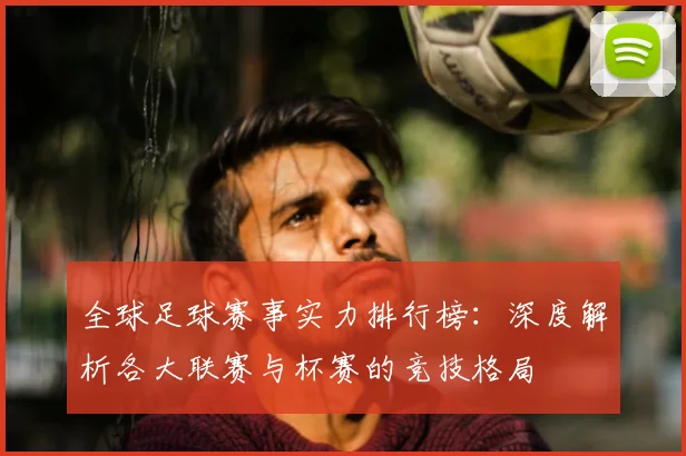 全球足球赛事实力排行榜:深度解析各大联赛与杯赛的竞技格局