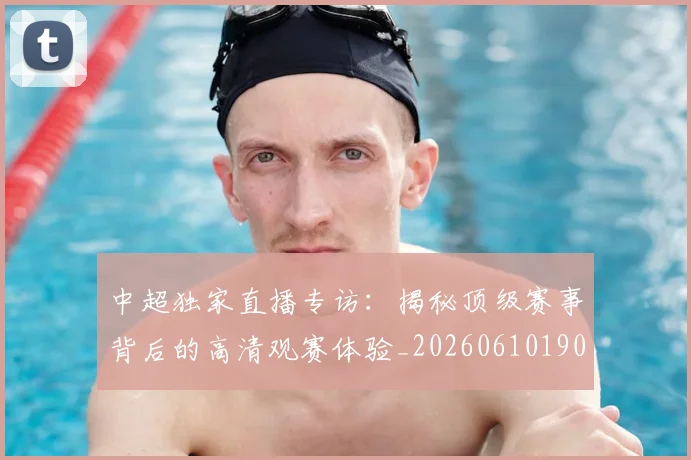 中超独家直播专访：揭秘顶级赛事背后的高清观赛体验_20260610190436