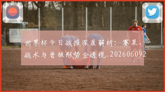 世界杯今日战报深度解析:赛果、战术与晋级形势全透视_20260609201256